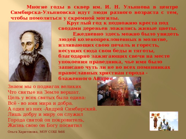  Многие годы в сквер им. И. Н. Ульянова в центре Симбирска-Ульяновска идут люди разного возраста с тем, чтобы помолиться у скромной могилы.  Круглый год к подножию креста под сводами деревьев ложились живые цветы. Ежедневно здесь можно было увидеть людей коленопреклоненных в молитве, изливающих свою печаль и горесть, несущих сюда свои беды и тяготы, благодарно зажигающих свечи на месте упокоения праведника, чье имя было записано чуть ли не во всех помянниках православных христиан города - блаженного Андрея. Знаем мы о подвигах великих  Что святые на Земле вершат.  Цель у всех святых была едина:  Всё - во имя мира и добра.  А один из них -Андрей Симбирский.  Лишь добру и миру он служил  Города святой он покровитель,  Жизнь свою он Богу посвятил   Ольга Харитонова, МОУ СОШ №66   