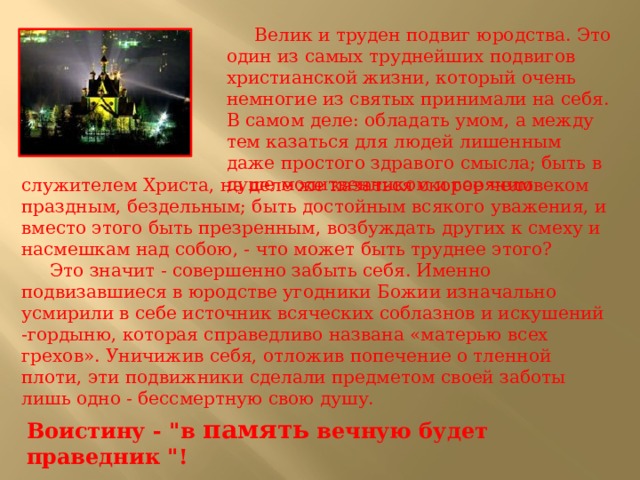  Велик и труден подвиг юродства. Это один из самых труднейших подвигов христианской жизни, который очень немногие из свя­тых принимали на себя. В самом деле: обладать умом, а между тем казаться для людей лишенным даже простого здравого смысла; быть в душе молитвенником и горячим служителем Христа, на деле же казаться скорее человеком праздным, бездельным; быть достойным всякого уважения, и вместо этого быть презренным, возбуждать других к смеху и насмешкам над собою, - что может быть труднее этого?  Это значит - совершенно забыть себя. Именно подвизавшиеся в юродстве угодники Божии изначально усмирили в себе источник всяческих соблазнов и искушений -гордыню, которая справедливо названа «матерью всех грехов». Уничижив себя, отложив попечение о тленной плоти, эти подвижники сделали предметом своей заботы лишь одно - бессмертную свою душу. Воистину - 