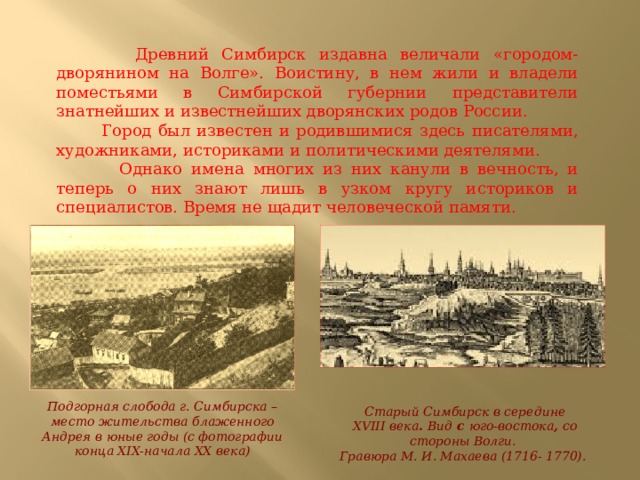  Древний Симбирск издавна величали «городом-дворянином на Волге». Воистину, в нем жили и владели поместьями в Симбирской губернии представители знатнейших и известнейших дворянских родов России.  Город был известен и родившимися здесь писателями, художниками, историками и политическими деятелями.  Однако имена многих из них канули в вечность, и теперь о них знают лишь в узком кругу историков и специалистов. Время не щадит человеческой памяти. Подгорная слобода г. Симбирска – место жительства блаженного Андрея в юные годы (с фотографии конца XIX-начала XX века) Старый Симбирск в середине XVIII века . Вид с юго-востока , со стороны Волги.  Гравюра М. И. Махаева (1716- 1770). 