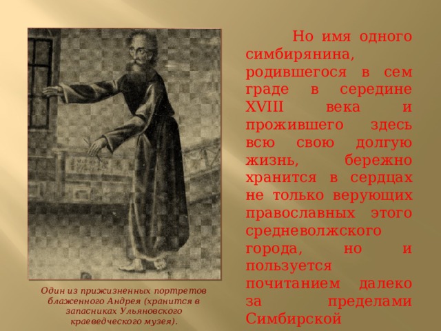  Но имя одного симбирянина, родившегося в сем граде в середине XVIII века и прожившего здесь всю свою долгую жизнь, бережно хранится в сердцах не только верующих православных этого средневолжского города, но и пользуется почитанием далеко за пределами Симбирской епархии. Один из прижизненных портретов блаженного Андрея (хранится в запасниках Ульяновского краеведческого музея). 