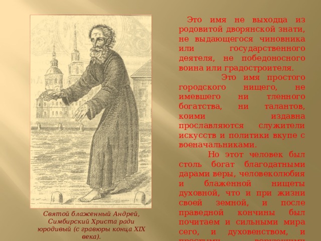  Это имя не выходца из родовитой дворянской знати, не выдающегося чиновника или государственного деятеля, не победоносного воина или градостроителя.  Это имя простого городского нищего, не имевшего ни тленного богатства, ни талантов, коими издавна прославляются служители искусств и политики вкупе с военачальниками.  Но этот человек был столь богат благодатными дарами веры, человеколюбия и блаженной нищеты духовной,  что и при жизни своей земной, и после праведной кончины был почитаем и сильными мира сего, и духовенством, и простыми верующими людьми. Святой блаженный Андрей, Симбирский Христа ради юродивый (с гравюры конца XIX века). 