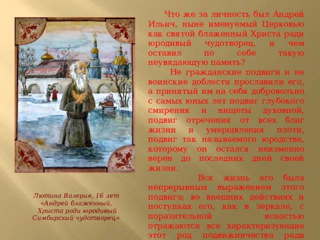  Что же за личность был Андрей Ильич, ныне именуемый Церковью как святой блаженный Христа ради юродивый чудотворец, и чем оставил по себе такую неувядающую память?  Не гражданские подвиги и не воинские доблести прославили его, а принятый им на себя добровольно с самых юных лет подвиг глубокого смирения и нищеты духовной, подвиг отречения от всех благ жизни и умерщвления плоти, подвиг так называемого юродства, которому он остался неизменно верен до последних дней своей жизни.  Вся жизнь его была непрерывным выражением этого подвига; во внешних действиях и поступках его, как в зеркале, с поразительной ясностью отражаются все характеризующие этот род подвижничества ради Христа признаки и черты. Лютина Валерия, 16 лет «Андрей блаженный,  Христа ради юродивый Симбирский чудотворец» 