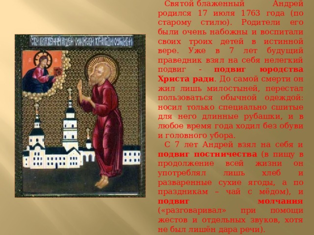 Святой   блаженный  Андрей родился 17 июля 1763 года (по старому стилю). Родители его были очень набожны и воспитали своих троих детей в истинной вере. Уже в 7 лет будущий праведник взял на себя нелегкий подвиг - подвиг юродства Христа ради . До самой смерти он жил лишь милостыней, перестал пользоваться обычной одеждой: носил только специально сшитые для него длинные рубашки, и в любое время года ходил без обуви и головного убора. С 7 лет Андрей взял на себя и подвиг постничества (в пищу в продолжение всей жизни он употреблял лишь хлеб и разваренные сухие ягоды, а по праздникам – чай с мёдом), и подвиг молчания («разговаривал» при помощи жестов и отдельных звуков, хотя не был лишён дара речи). 