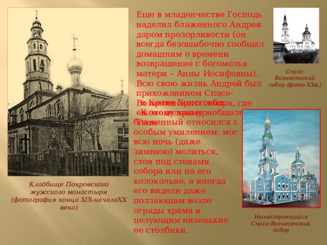 Еще в младенчестве Господь наделил блаженного Андрея даром прозорливости (он всегда безошибочно сообщал домашним о времени возвращение с богомолья матери – Анны Иосифовны). Всю свою жизнь Андрей был прихожанином Спасо-Вознесенского собора, где еженедельно приобщался Тела Спасо-Вознесенский собор (фото XXв.) и Крови Христовых. К этому храму блаженный относился с особым умилением: мог всю ночь (даже зимнюю) молиться, стоя под стенами собора или на его колокольне, а иногда его видели даже ползающим возле ограды храма и целующим низенькие ее столбики. Кладбище Покровского мужского монастыря (фотография конца XIX-началаXX века) Нынестроящийся Спасо-Вознесенский собор 