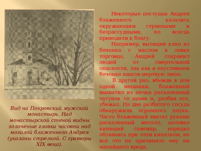  Некоторые поступки Андрея блаженного казались окружающим странными и безрассудными, но всегда приводили к благу.  Например, вытащив кляп из бочонка с маслом в лавке торговца, Андрей сохранил людей от смертельной опасности, так как в опустевшем бочонке нашли мертвую змею.  В другой раз, вбежав в дом одной мещанки, блаженный выхватил из печки раскаленный чугунок со щами и, разбив его, убежал. На дне разбитого сосуда обнаружили огромного паука. Часто блаженный хватал руками раскаленный металл, целовал кипящий самовар, нередко обливаясь при этом кипятком, но всё это не причиняло ему ни малейшего вреда. Вид на Покровский мужской монастырь. Над монастырской стеной видны золоченые главки часовни над могилой блаженного Андрея (указаны стрелкой. С гравюры XIX века). 