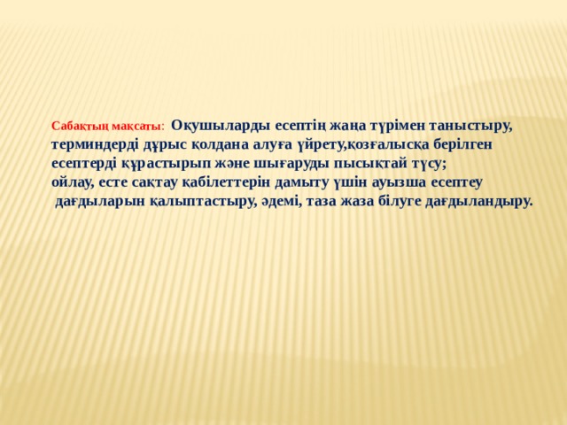 Сабақтың мақсаты : Оқушыларды есептің жаңа түрімен таныстыру, терминдерді дұрыс қолдана алуға үйрету,қозғалысқа берілген есептерді құрастырып және шығаруды пысықтай түсу; ойлау, есте сақтау қабілеттерін дамыту үшін ауызша есептеу  дағдыларын қалыптастыру, әдемі, таза жаза білуге дағдыландыру. 