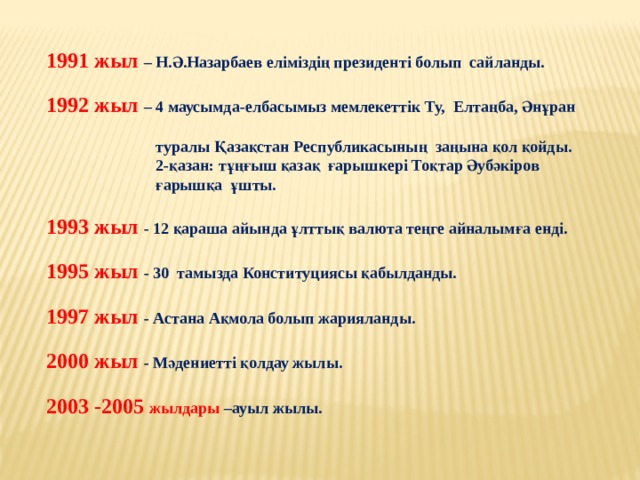 1991 жыл – Н.Ә.Назарбаев еліміздің президенті болып сайланды. 1992 жыл – 4 маусымда-елбасымыз мемлекеттік Ту, Елтаңба, Әнұран  туралы Қазақстан Республикасының заңына қол қойды.  2-қазан: тұңғыш қазақ ғарышкері Тоқтар Әубәкіров  ғарышқа ұшты. 1993 жыл - 12 қараша айында ұлттық валюта теңге айналымға енді. 1995 жыл - 30 тамызда Конституциясы қабылданды. 1997 жыл - Астана Ақмола болып жарияланды. 2000 жыл - Мәдениетті қолдау жылы. 2003 -2005 жылдары –ауыл жылы. 