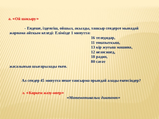 а. « Ой шақыру »    - Ендеше, ізденгіш, ойшыл, ақылды, тапқыр сендерге мынадай  жарнама айтқым келеді: Елімізде 1 минутта:  16 теледидар,  11 тоңазытқыш,  13 кір жуғыш машина,  12 велосипед,  18 радио,  80 сағат  жасалынып шығарылады екен.    Ал сендер 45 минутта неше тапсырма орындай алады екенсіңдер?  ә. « Көркем жазу-өнер »   « Математикалық диктант »  