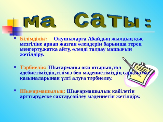 Білімділік:  Оқушыларға Абайдың жылдың қыс мезгіліне арнап жазган өлеңдерін барынша терең меңгерту,жатқа айту, өлеңді талдау машығын жетілдіру.  Тәрбиелік: Шығарманы оқи отырып,төл әдебиетіміздің,тіліміз бен мәдениетіміздің сарқылмас қазыналарынан үлгі алуға тәрбиелеу.  Шығармашылық: Шығармашылык қабілетін арттыру,еске сақтау,сөйлеу мәдениетін жетілдіру. 