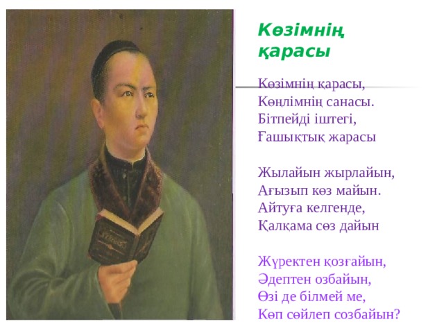 Көзімнің қарасы  Көзімнің қарасы, Көңлімнің санасы. Бітпейді іштегі, Ғашықтық жарасы Жылайын жырлайын, Ағызып көз майын. Айтуға келгенде, Қалқама сөз дайын Жүректен қозғайын, Әдептен озбайын, Өзi де бiлмей ме, Көп сөйлеп созбайын? 