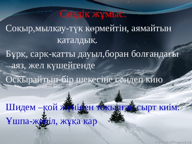 Сөздік жұмыс. Соқыр,мылқау-түк көрмейтін, аямайтын қаталдық. Бұрқ, сарқ-қатты дауыл,боран болғандағы аяз, жел күшейгенде Осқырайтып-бір шекесіне сәндеп кию Шидем –қой жүнінен тоқылған сырт киім. Ұшпа-жеңіл, жұқа қар 