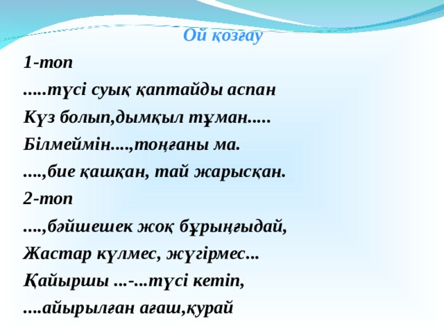 Ой қозғау 1-топ .....түсі суық қаптайды аспан Күз болып,дымқыл тұман..... Білмеймін....,тоңғаны ма. ....,бие қашқан, тай жарысқан. 2-топ ....,бәйшешек жоқ бұрыңғыдай, Жастар күлмес, жүгірмес... Қайыршы ...-...түсі кетіп, ....айырылған ағаш,қурай 