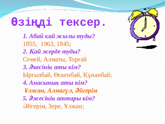 Өзіңді тексер.  1. Абай қай жылы туды?  1855, 1963, 1845;  2. Қай жерде туды?  Семей, Алматы, Торғай  3. Әкесінің аты кім?  Ырғызбай, Өскенбай, Құнанбай;  4. Анасының аты кім?  Ұлжан, Алмагүл, Әйгерім  5. Әжесінің аттары кім?  Әйгерім, Зере, Ұлжан; 