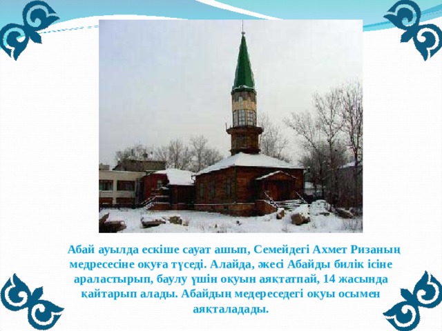  Абай ауылда ескіше сауат ашып, Семейдегі Ахмет Ризаның медресесіне оқуға түседі. Алайда, әкесі Абайды билік ісіне араластырып, баулу үшін оқуын аяқтатпай, 14 жасында қайтарып алады. Абайдың медереседегі оқуы осымен аяқталадады. 