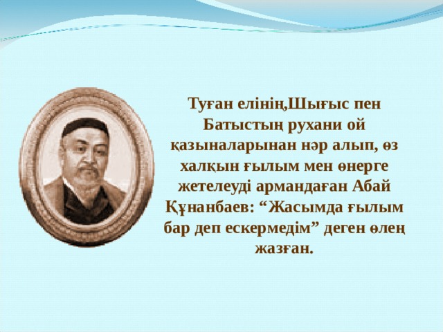 Туған елінің,Шығыс пен Батыстың рухани ой қазыналарынан нәр алып, өз халқын ғылым мен өнерге жетелеуді армандаған Абай Құнанбаев: “Жасымда ғылым бар деп ескермедім” деген өлең жазған. 