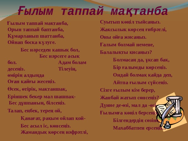 Ғылым таппай мақтанба  Суытып көңіл тыйсаңыз.  Жақсылық көрсең ғибрәтлі,   Оны ойға жисаңыз.  Ғалым болмай немене,  Балалықты қисаңыз?   Болмасаң да, ұқсап бақ,   Бір ғалымды көрсеңіз.   Ондай болмақ қайда деп,    Айтпа ғылым сүйсеңіз.  Сізге ғылым кім берер,  Жанбай жатып сөнсеңіз?  Дүние де-өзі, мал да -өзі  Ғылымға көңіл берсеңіз.   Білгендердің сөзіне,   Махаббатпен ерсеңіз...  Ғылым таппай мақтанба, Орын таппай баптанба, Құмарланып шаттанба, Ойнап босқа күлуге.    Бес нәрседен қашық бол,  Бес нәрсеге асық бол.  Адам болам десеңіз.  Тілеуің, өмірің алдыңда  Оған қайғы жесеңіз.  Өсек, өтірік, мақтаншақ,  Еріншек бекер мал шашпақ- Бес дұшпаның, білсеңіз.  Талап, еңбек, терең ой,   Қанағат, рақым ойлап қой-    Бес асыл іс, көнсеңіз.  Жамандық көрсең нәфрәтлі,  