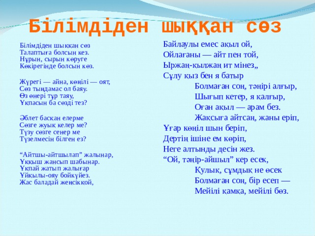 Білімдіден шыққан сөз Байлаулы емес ақыл ой,  Ойлағаны — айт пен той,  Ыржаң-қылжаң ит мінез„  Сұлу қыз бен я батыр     Болмаған соң, тәңірі алғыр,   Шығып кетер, я қалғыр,   Оған ақыл — арам без.   Жақсыға айтсаң, жаны еріп,    Ұғар көңіл шын беріп,    Дертiң ішіне ем көріп,  Неге алтынды десін жез.  “Ой, тәңір-айшыл” кер есек,     Қулық, сұмдық не өсек     Болмаған соң, бір есеп —   Мейілі қамқа, мейілі бөз.  Білімдіден шыққан сөз  Талаптыға болсын кез.    Нұрын, сырын көруге  Көкiрегінде болсын көз.     Жүрегі — айна, көңiлі — оят,     Сөз тыңдамас ол баяу.     Өз өнері тұр таяу,   Ұқпасын ба сөзді тез?      Әблет басқан елерме  Сөзге жуық келер ме?    Түзу сөзге сенер ме  Түзелмесін білген ез?       “ Айтшы-айтшылап” жалынар,     Ұққыш жансып шабынар.     Ұқпай жатып жалығар   Ұйқылы-ояу бойкүйез.   Жас баладай жеңсікқой,   
