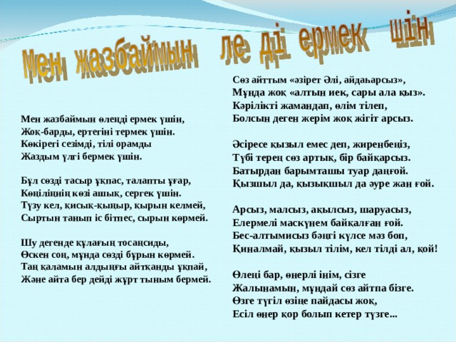 Сөз айттым «әзірет Әлі, айдаһарсыз», Мұнда жоқ «алтын иек, сары ала қыз». Кәрілікті жамандап, өлім тілеп, Болсын деген жерім жоқ жігіт арсыз.  Әсіресе қызыл емес деп, жиренбеңіз, Түбі терең сөз артық, бір байқарсыз. Батырдан барымташы туар даңғой. Қызшыл да, қызықшыл да әуре жан ғой.  Арсыз, малсыз, ақылсыз, шаруасыз, Елермелі маскүнем байқалған ғой. Бес-алтымисыз бәңгі күлсе мәз боп, Қиналмай, қызыл тілім, кел тілді ал, қой!  Өлеңі бар, өнерлі інім, сізге Жалынамын, мұндай сөз айтпа бізге. Өзге түгіл өзіңе пайдасы жоқ, Есіл өнер қор болып кетер түзге... Мен жазбаймын өлеңді ермек үшін, Жоқ-барды, ертегіні термек үшін. Көкірегі сезімді, тілі орамды Жаздым үлгі бермек үшін.  Бұл сөзді тасыр ұқпас, талапты ұғар, Көңіліңнің көзі ашық, сергек үшін. Түзу кел, қисық-қыңыр, қырын келмей, Сыртын танып іс бітпес, сырын көрмей.  Шу дегенде құлағың тосаңсиды, Өскен соң, мұнда сөзді бұрын көрмей. Таң қаламын алдыңғы айтқанды ұқпай, Және айта бер дейді жұрт тыным бермей. 