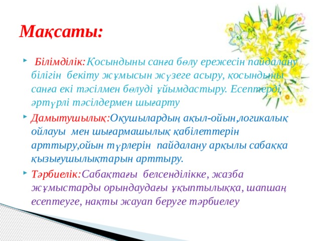 Мақсаты:  Білімділік: Қосындыны санға бөлу ережесін пайдалану білігін бекіту жұмысын жүзеге асыру, қосындыны санға екі тәсілмен бөлуді ұйымдастыру. Есептерді әртүрлі тәсілдермен шығарту Дамытушылық: Оқушылардың ақыл-ойын,логикалық ойлауы мен шығармашылық қабілеттерін арттыру,ойын түрлерін пайдалану арқылы сабаққа қызығушылықтарын арттыру. Тәрбиелік: Сабақтағы  белсенділікке, жазба жұмыстарды орындаудағы ұқыптылыққа, шапшаң есептеуге, нақты жауап беруге тәрбиелеу  