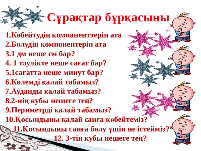 Сұрақтар бұрқасыны 1.Көбейтудің компаненттерін ата  2.Бөлудің компонентерін ата  3.1 дм неше см бар?  4. 1 тәулікте неше сағат бар?  5.1сағатта неше минут бар?  6.Көлемді қалай табамыз?  7.Ауданды қалай табамыз?  8.2-нің кубы нешеге тең?  9.Периметрді қалай табамыз?  10.Қосындыны қалай санға көбейтеміз?  11.Қосындыны санға бөлу үшін не істейміз?  12. 3-тің кубы нешеге тең?   