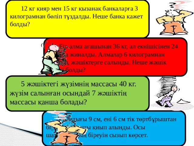  12 кг қияр мен 15 кг қызанақ банкаларға 3 килограмнан бөліп тұздалды. Неше банка қажет болды?  Бір алма ағашынан 36 кг, ал екнішісінен 24 кг алма жиналды. Алмалар 6 килограмнан бөлініп, жәшіктерге салынды. Неше жәшік қажет болды?  5 жәшіктегі жүзімнің массасы 40 кг. жүзім салынған осындай 7 жәшіктің массасы қанша болады?  Ұзындығы 9 см, ені 6 см тік төртбұрыштан бірдей 6 шаршы қиып алынды. Осы шаршылардың біреуін сызып көрсет. 