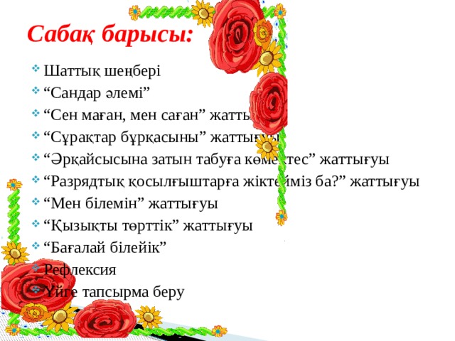 Сабақ барысы: Шаттық шеңбері “ Сандар әлемі” “ Сен маған, мен саған” жаттығуы “ Сұрақтар бұрқасыны” жаттығуы “ Әрқайсысына затын табуға көмектес” жаттығуы “ Разрядтық қосылғыштарға жіктейміз ба?” жаттығуы “ Мен білемін” жаттығуы “ Қызықты төрттік” жаттығуы “ Бағалай білейік” Рефлексия Үйге тапсырма беру 