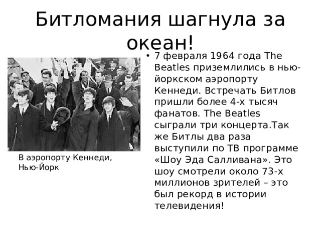 Битломания шагнула за океан! 7 февраля 1964 года The Beatles приземлились в нью-йоркском аэропорту Кеннеди. Встречать Битлов пришли более 4-х тысяч фанатов. The Beatles сыграли три концерта.Так же Битлы два раза выступили по ТВ программе «Шоу Эда Салливана». Это шоу смотрели около 73-х миллионов зрителей – это был рекорд в истории телевидения! В аэропорту Кеннеди, Нью-Йорк 