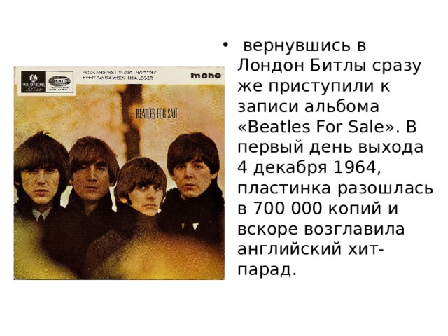   вернувшись в Лондон Битлы сразу же приступили к записи альбома «Beatles For Sale». В первый день выхода 4 декабря 1964, пластинка разошлась в 700 000 копий и вскоре возглавила английский хит-парад. 