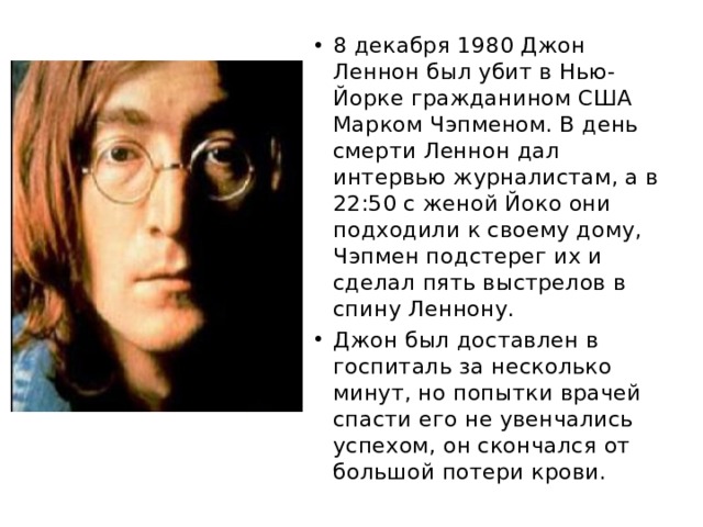 8 декабря 1980 Джон Леннон был убит в Нью-Йорке гражданином США Марком Чэпменом. В день смерти Леннон дал интервью журналистам, а в 22:50 с женой Йоко они подходили к своему дому, Чэпмен подстерег их и сделал пять выстрелов в спину Леннону. Джон был доставлен в госпиталь за несколько минут, но попытки врачей спасти его не увенчались успехом, он скончался от большой потери крови. 