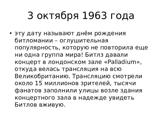 3 октября 1963 года эту дату называют днём рождения битломании – оглушительная популярность, которую не повторила еще ни одна группа мира! Битлз давали концерт в лондонском зале «Palladium», откуда велась трансляция на всю Великобританию. Трансляцию смотрели около 15 миллионов зрителей, тысячи фанатов заполнили улицы возле здания концертного зала в надежде увидеть Битлов вживую. 