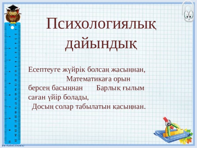 Психологиялық дайындық Есептеуге жүйрік болсаң жасыңнан, Математикаға орын берсең басыңнан Барлық ғылым саған үйір болады,  Досың солар табылатын қасыңнан. 