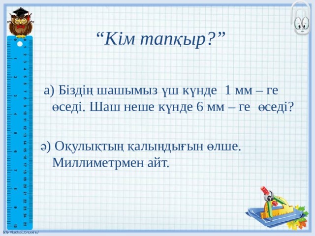 “ Кім тапқыр?”  а) Біздің шашымыз үш күнде 1 мм – ге өседі. Шаш неше күнде 6 мм – ге өседі? ә) Оқулықтың қалыңдығын өлше. Миллиметрмен айт. 
