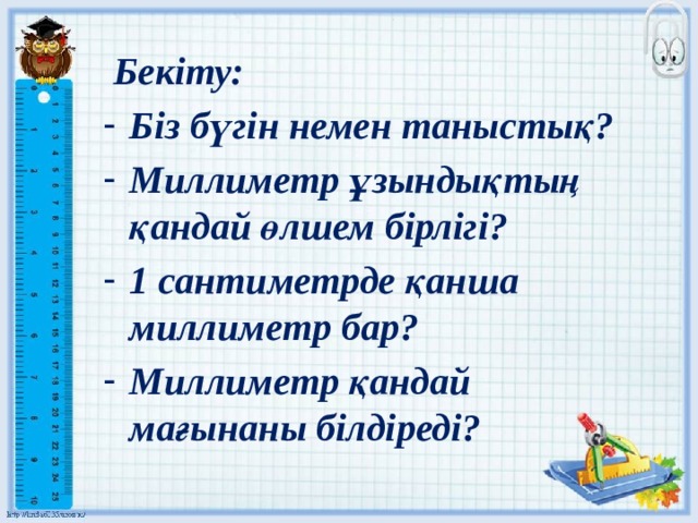  Бекіту: Біз бүгін немен таныстық? Миллиметр ұзындықтың қандай өлшем бірлігі? 1 сантиметрде қанша миллиметр бар? Миллиметр қандай мағынаны білдіреді?   