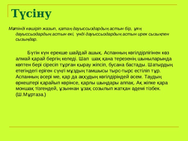 Түсіну Мәтінді көшіріп жазып, қатаң дауыссыздардың астын бір, ұяң дауыссыздардың астын екі, үнді дауыссыздардың астын ирек сызықпен сызыңдар.    Бүгін күн ерекше шайдай ашық. Аспанның көгілдірлігінен көз алмай қарай бергің келеді. Шап шақ қана терезенің шыныларында көптен бері сіресіп тұрған қырау жіпсіп, бусана бастады. Шатырдың етегіндегі еріген сүңгі мұздың тамшысы тырс-тырс естіліп тұр. Аспанның әсері ме, қар да аққудың көгілдіріндей әсем. Таудың өркештері қарайып көрінсе, қарлы шыңдары аппақ. Ақ жіпке қара моншақ тізгендей, ұзыннан ұзақ созылып жатқан әдемі тізбек. (Ш.Мұртаза.) 