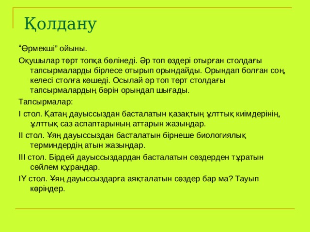Қолдану “ Өрмекші” ойыны. Оқушылар төрт топқа бөлінеді. Әр топ өздері отырған столдағы тапсырмаларды бірлесе отырып орындайды. Орындап болған соң, келесі столға көшеді. Осылай әр топ төрт столдағы тапсырмалардың бәрін орындап шығады. Тапсырмалар: І стол. Қатаң дауыссыздан басталатын қазақтың ұлттық киімдерінің, ұлттық саз аспаптарының аттарын жазыңдар. ІІ стол. Ұяң дауыссыздан басталатын бірнеше биологиялық терминдердің атын жазыңдар. ІІІ стол. Бірдей дауыссыздардан басталатын сөздерден тұратын сөйлем құраңдар. ІҮ стол. Ұяң дауыссыздарға аяқталатын сөздер бар ма? Тауып көріңдер. 
