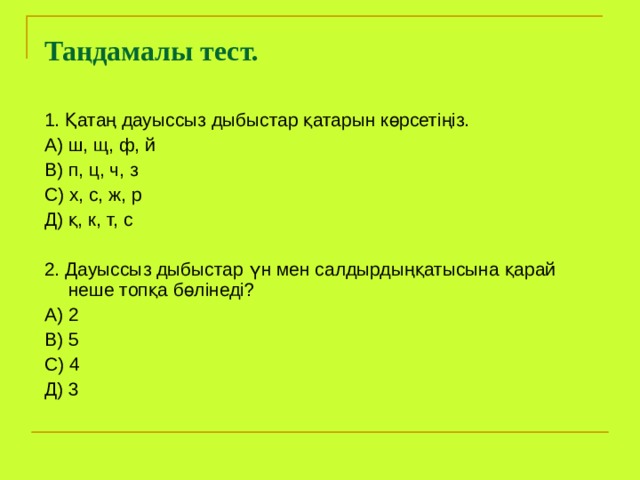   Таңдамалы тест.    1. Қатаң дауыссыз дыбыстар қатарын көрсетіңіз. А) ш, щ, ф, й В) п, ц, ч, з С) х, с, ж, р Д) қ, к, т, с 2. Дауыссыз дыбыстар үн мен салдырдыңқатысына қарай неше топқа бөлінеді? А) 2 В) 5 С) 4 Д) 3 