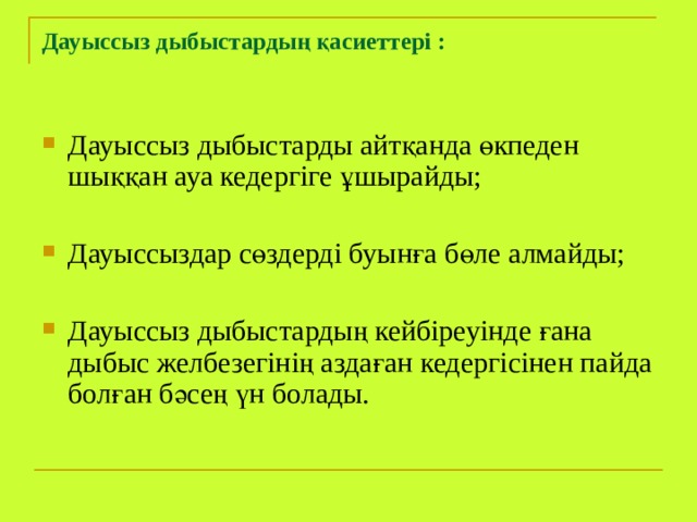 Дауыссыз дыбыстардың қасиеттері :   Дауыссыз дыбыстарды айтқанда өкпеден шыққан ауа кедергіге ұшырайды; Дауыссыздар сөздерді буынға бөле алмайды; Дауыссыз дыбыстардың кейбіреуінде ғана дыбыс желбезегінің аздаған кедергісінен пайда болған бәсең үн болады. 