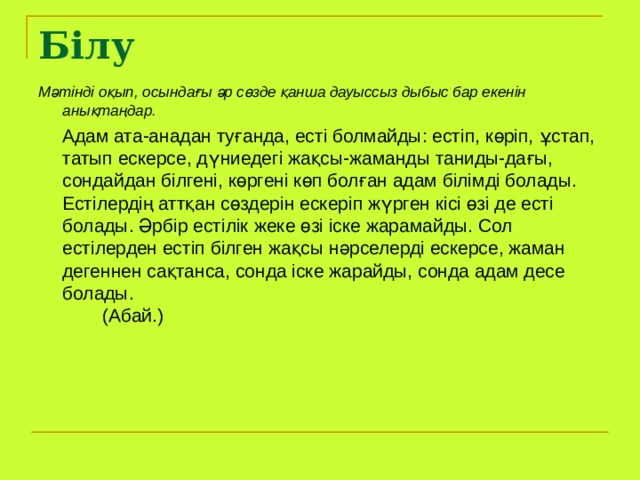 Білу Мәтінді оқып, осындағы әр сөзде қанша дауыссыз дыбыс бар екенін анықтаңдар.  Адам ата-анадан туғанда, есті болмайды: естіп, көріп, ұстап, татып ескерсе, дүниедегі жақсы-жаманды таниды-дағы, сондайдан білгені, көргені көп болған адам білімді болады. Естілердің аттқан сөздерін ескеріп жүрген кісі өзі де есті болады. Әрбір естілік жеке өзі іске жарамайды. Сол естілерден естіп білген жақсы нәрселерді ескерсе, жаман дегеннен сақтанса, сонда іске жарайды, сонда адам десе болады.         (Абай.)  