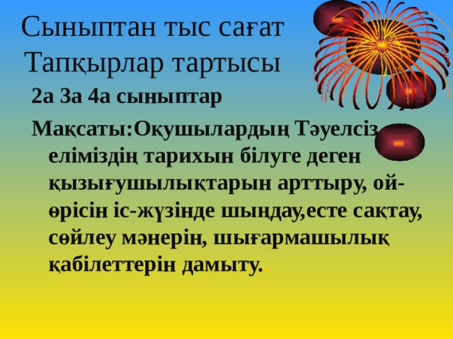Сыныптан тыс сағат  Тапқырлар тартысы  2а 3а 4а сыныптар Мақсаты:Оқушылардың Тәуелсіз еліміздің тарихын білуге деген қызығушылықтарын арттыру, ой-өрісін іс-жүзінде шыңдау,есте сақтау, сөйлеу мәнерін, шығармашылық қабілеттерін дамыту. .  
