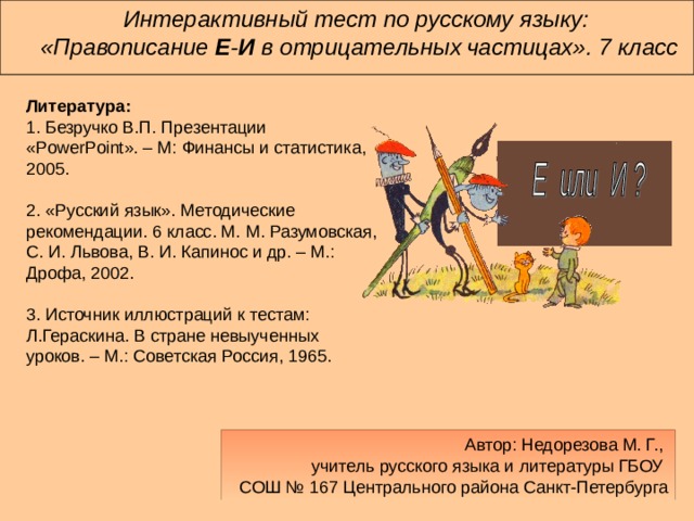 Интерактивный тест по русскому языку:  «Правописание Е - И в отрицательных  частицах». 7 класс Литература:  1. Безручко В.П. Презентации «PowerPoint». – М: Финансы и статистика, 2005.   2.​ «Русский язык». Методические рекомендации. 6 класс. М. М. Разумовская, С. И. Львова, В. И. Капинос и др. – М.: Дрофа, 2002.   3. Источник иллюстраций к тестам: Л.Гераскина. В стране невыученных уроков. – М.: Советская Россия, 1965. Автор: Недорезова М. Г.,  учитель русского языка и литературы ГБОУ  СОШ № 167 Центрального района Санкт-Петербурга 