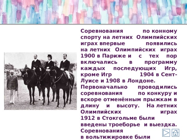 Соревнования по конному спорту на летних Олимпийских играх впервые появились на летних Олимпийских играх 1900 в Париже и с тех пор включались в программу каждых последующих Игр, кроме Игр 1904 в Сент-Луисе и 1908 в Лондоне. Первоначально проводились соревнования по конкуру и вскоре отменённым прыжкам в длину и высоту. На летних Олимпийских играх 1912 в Стокгольме были введены троеборье и выездка. Соревнования в вольтижировке были проведены на летних Олимпийских играх 1920 в Антверпене и затем были отменены. 