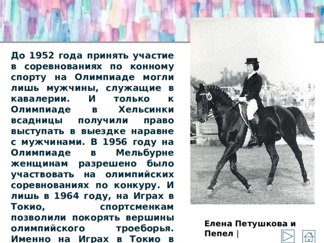 До 1952 года принять участие в соревнованиях по конному спорту на Олимпиаде могли лишь мужчины, служащие в кавалерии. И только к Олимпиаде в Хельсинки всадницы получили право выступать в выездке наравне с мужчинами. В 1956 году на Олимпиаде в Мельбурне женщинам разрешено было участвовать на олимпийских соревнованиях по конкуру. И лишь в 1964 году, на Играх в Токио, спортсменкам позволили покорять вершины олимпийского троеборья. Именно на Играх в Токио в 1964 году в соревнованиях по троеборью приняла участие первая всадница. Ей стала американка Лана Дюпон. | Елена Петушкова и Пепел | 