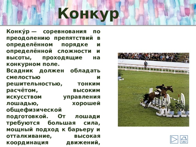 Конкур  Конку́р — соревнования по преодолению препятствий в определённом порядке и определённой сложности и высоты, проходящие на конкурном поле. Всадник должен обладать смелостью и решительностью, тонким расчётом, высоким искусством управления лошадью, хорошей общефизической подготовкой. От лошади требуются большая сила, мощный подход к барьеру и отталкивание, высокая координация движений, умение сохранять равновесие при полёте над препятствием и при приземлении, а также гибкость и пластичность движений. 