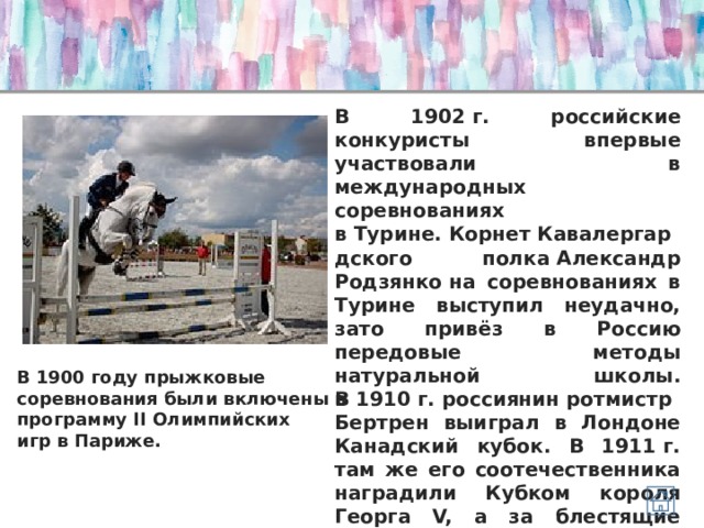 В 1902 г. российские конкуристы впервые участвовали в международных соревнованиях в Турине. Корнет Кавалергардского полка Александр Родзянко на соревнованиях в Турине выступил неудачно, зато привёз в Россию передовые методы натуральной школы. В 1910 г. россиянин ротмистр Бертрен выиграл в Лондоне Канадский кубок. В 1911 г. там же его соотечественника наградили Кубком короля Георга V, а за блестящие победы 1912, 1913 и 1914 гг. русские конкуристы навечно получили переходящий золотой Кубок короля Эдуарда VII. В 1900 году прыжковые соревнования были включены в программу II Олимпийских игр в Париже. 