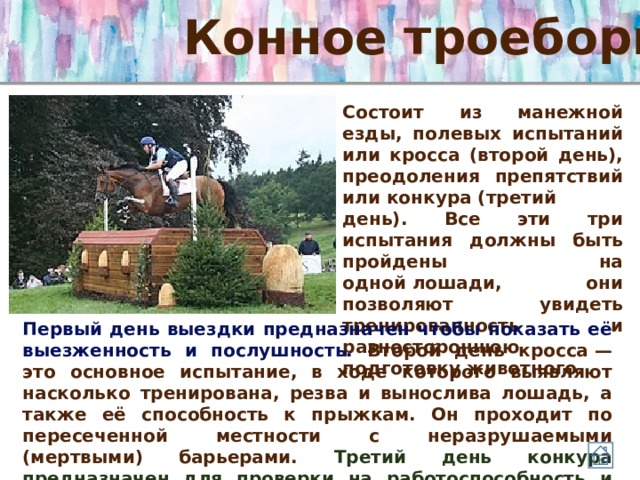 Конное троеборье Состоит из манежной езды, полевых испытаний или кросса (второй день), преодоления препятствий или конкура (третий день). Все эти три испытания должны быть пройдены на одной лошади, они позволяют увидеть тренированность и разностороннюю подготовку животного. Первый день выездки предназначен чтобы показать её выезженность и послушность. Второй день кросса — это основное испытание, в ходе которого выявляют насколько тренирована, резва и вынослива лошадь, а также её способность к прыжкам. Он проходит по пересеченной местности с неразрушаемыми (мертвыми) барьерами. Третий день конкура предназначен для проверки на работоспособность и энергии лошади после трудных полевых испытаний. 