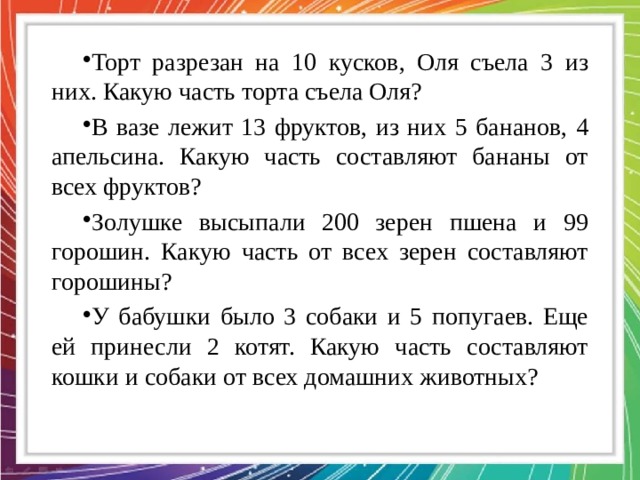 Торт разрезан на 10 кусков, Оля съела 3 из них. Какую часть торта съела Оля? В вазе лежит 13 фруктов, из них 5 бананов, 4 апельсина. Какую часть составляют бананы от всех фруктов? Золушке высыпали 200 зерен пшена и 99 горошин. Какую часть от всех зерен составляют горошины? У бабушки было 3 собаки и 5 попугаев. Еще ей принесли 2 котят. Какую часть составляют кошки и собаки от всех домашних животных? 