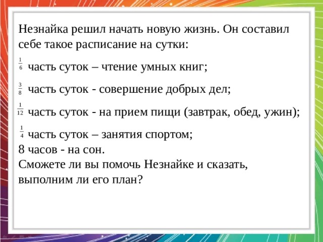 Незнайка решил начать новую жизнь. Он составил себе такое расписание на сутки:  часть суток – чтение умных книг;  часть суток - совершение добрых дел;  часть суток - на прием пищи (завтрак, обед, ужин);  часть суток – занятия спортом; 8 часов - на сон. Сможете ли вы помочь Незнайке и сказать, выполним ли его план? 