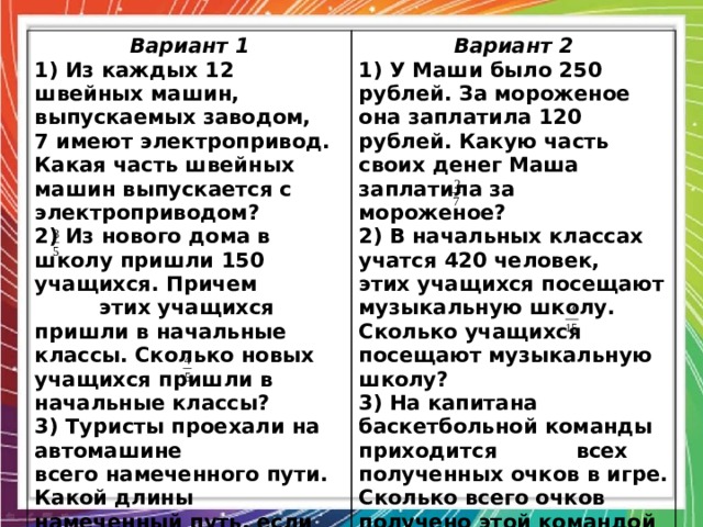Вариант 1 1) Из каждых 12 швейных машин, выпускаемых заводом, 7 имеют электропривод. Какая часть швейных машин выпускается с электроприводом? Вариант 2 2) Из нового дома в школу пришли 150 учащихся. Причем 1) У Маши было 250 рублей. За мороженое она заплатила 120 рублей. Какую часть своих денег Маша заплатила за мороженое?  этих учащихся пришли в начальные классы. Сколько новых учащихся пришли в начальные классы? 2) В начальных классах учатся 420 человек, этих учащихся посещают музыкальную школу. Сколько учащихся посещают музыкальную школу? 3) Туристы проехали на автомашине всего намеченного пути. Какой длины намеченный путь, если на автомашине туристы проехали 200 км? 3) На капитана баскетбольной команды приходится всех полученных очков в игре. Сколько всего очков получено этой командой за игру, если капитан принес команде 24 очка? 