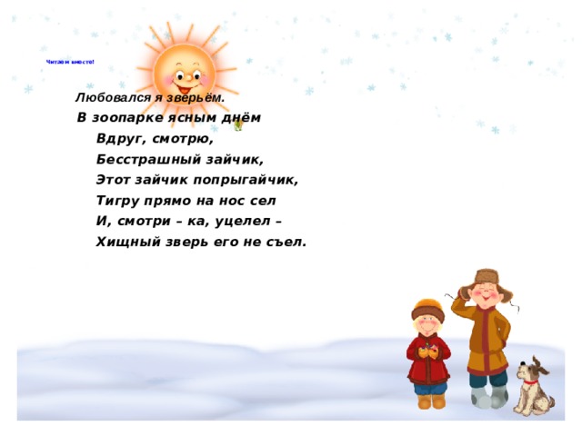       Читаем вместе!         Любовался я зверьём.   В зоопарке ясным днём  Вдруг, смотрю,  Бесстрашный зайчик,  Этот зайчик попрыгайчик,  Тигру прямо на нос сел  И, смотри – ка, уцелел –  Хищный зверь его не съел.         
