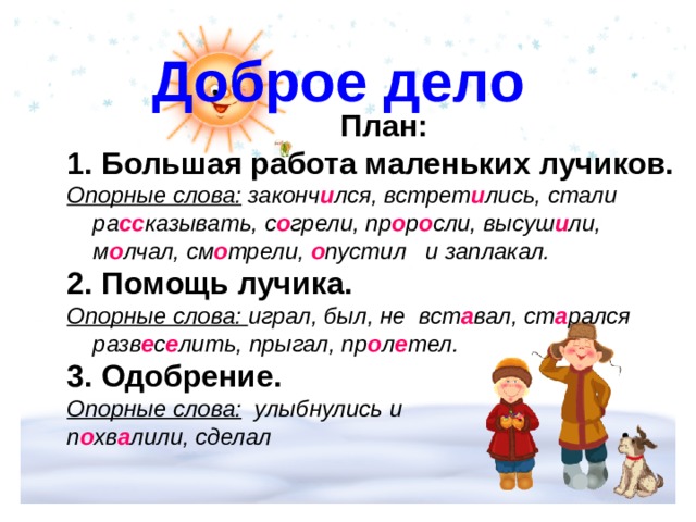  Доброе дело  План:  Большая работа маленьких лучиков.  Опорные слова: законч и лся, встрет и лись, стали ра сс казывать, с о грели, пр о р о сли, высуш и ли, м о лчал, см о трели, о пустил и заплакал.  Помощь лучика. Опорные слова: играл, был, не вст а вал, ст а рался разв е с е лить, прыгал, пр о л е тел. 3. Одобрение.  Опорные слова: улыбнулись и п о хв а лили, сделал  